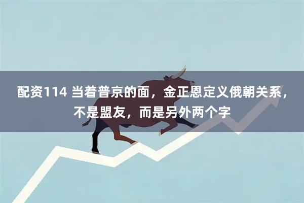 配资114 当着普京的面，金正恩定义俄朝关系，不是盟友，而是另外两个字