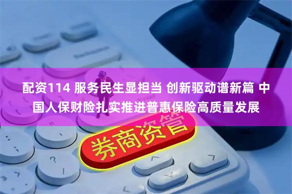 配资114 服务民生显担当 创新驱动谱新篇 中国人保财险扎实推进普惠保险高质量发展