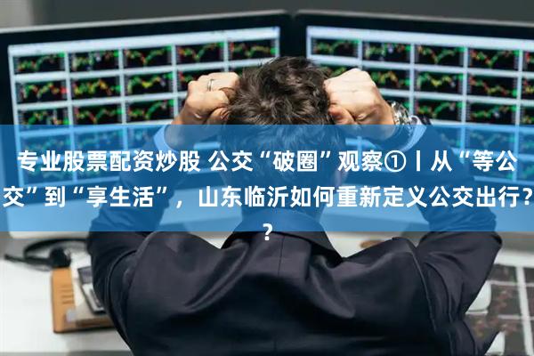专业股票配资炒股 公交“破圈”观察①丨从“等公交”到“享生活”，山东临沂如何重新定义公交出行？