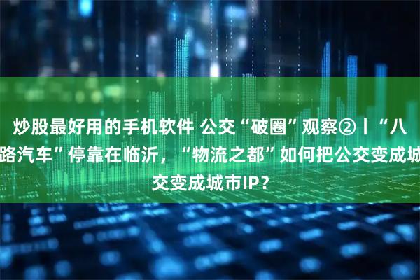 炒股最好用的手机软件 公交“破圈”观察②丨“八楼的2路汽车”停靠在临沂，“物流之都”如何把公交变成城市IP？