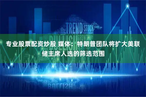 专业股票配资炒股 媒体：特朗普团队将扩大美联储主席人选的筛选范围