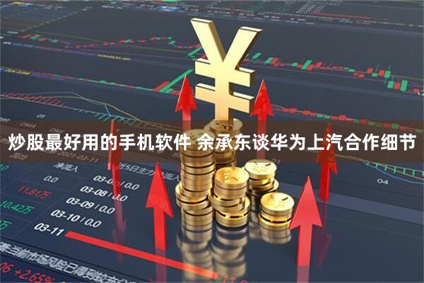 炒股最好用的手机软件 余承东谈华为上汽合作细节