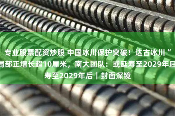 专业股票配资炒股 中国冰川保护突破！达古冰川“盖被”六年局部正增长超10厘米，南大团队：或延寿至2029年后｜封面深镜