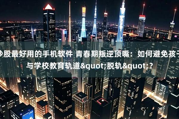 炒股最好用的手机软件 青春期叛逆顶嘴：如何避免孩子与学校教育轨道"脱轨"？