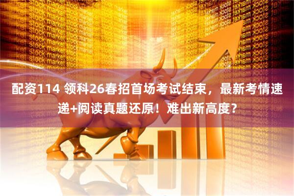 配资114 领科26春招首场考试结束，最新考情速递+阅读真题还原！难出新高度？