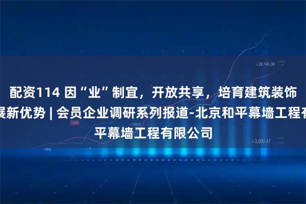配资114 因“业”制宜,开放共享,培育建筑装饰企业发展新优势 | 会员企业调研系列报道-北京和平幕墙工程有限公司