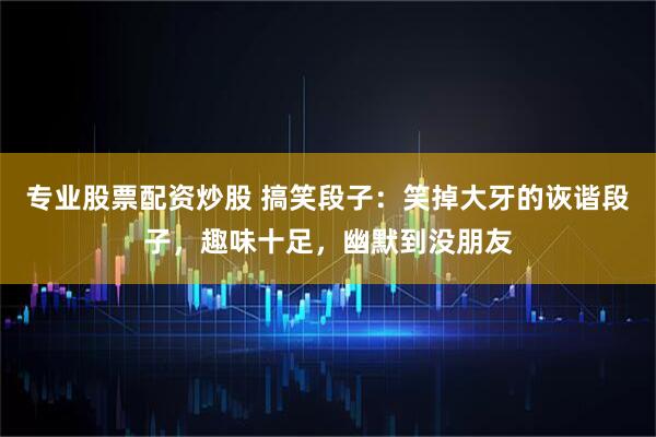 专业股票配资炒股 搞笑段子：笑掉大牙的诙谐段子，趣味十足，幽默到没朋友