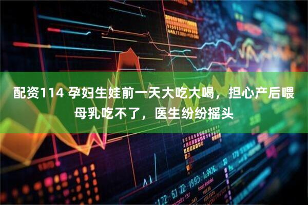 配资114 孕妇生娃前一天大吃大喝，担心产后喂母乳吃不了，医生纷纷摇头