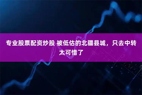 专业股票配资炒股 被低估的北疆县城，只去中转太可惜了