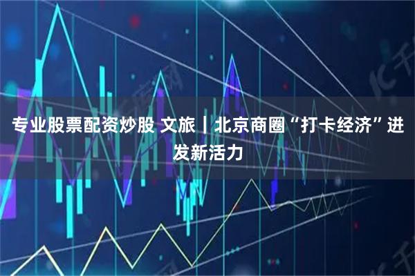 专业股票配资炒股 文旅|北京商圈“打卡经济”迸发新活力