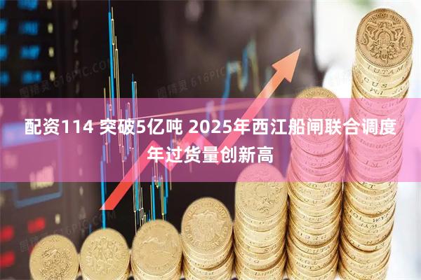 配资114 突破5亿吨 2025年西江船闸联合调度年过货量创新高