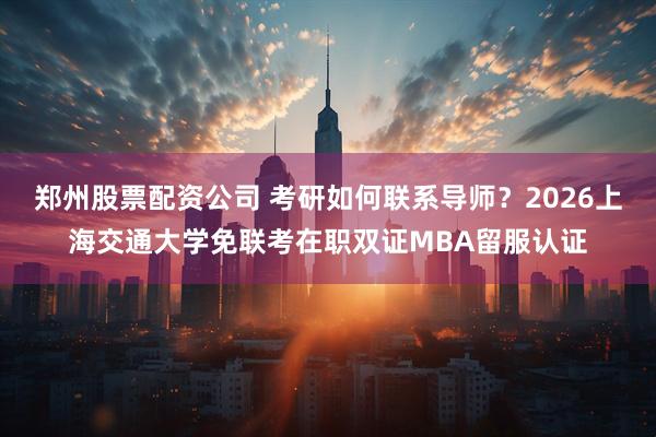 郑州股票配资公司 考研如何联系导师？2026上海交通大学免联考在职双证MBA留服认证