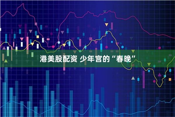 港美股配资 少年宫的“春晚”