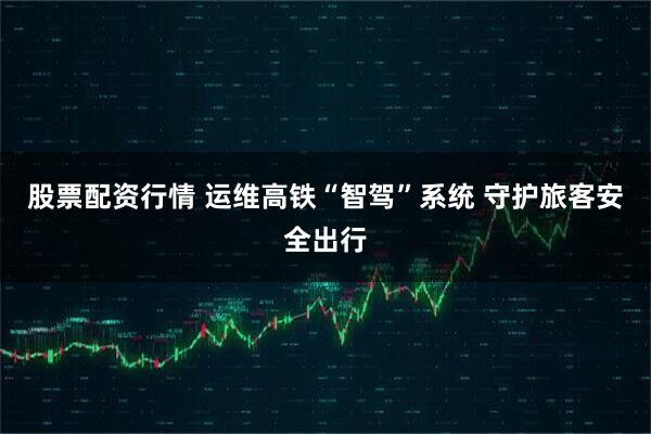 股票配资行情 运维高铁“智驾”系统 守护旅客安全出行