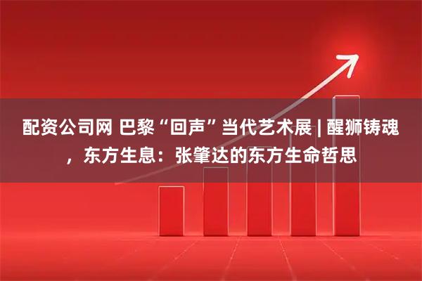 配资公司网 巴黎“回声”当代艺术展 | 醒狮铸魂，东方生息：张肇达的东方生命哲思