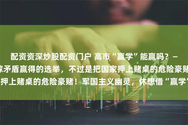 配资资深炒股配资门户 高市“赢学”能赢吗？——一场靠煽动仇恨、转嫁矛盾赢得的选举，不过是把国家押上赌桌的危险豪赌！军国主义幽灵，休想借“赢学”还魂！