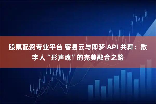 股票配资专业平台 客易云与即梦 API 共舞：数字人“形声魂”的完美融合之路