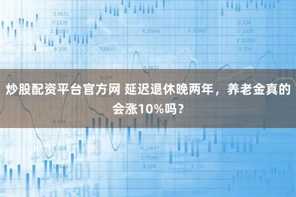 炒股配资平台官方网 延迟退休晚两年，养老金真的会涨10%吗？