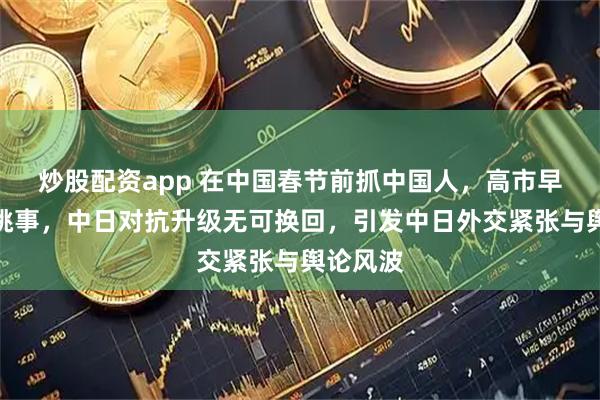 炒股配资app 在中国春节前抓中国人，高市早苗授意挑事，中日对抗升级无可换回，引发中日外交紧张与舆论风波