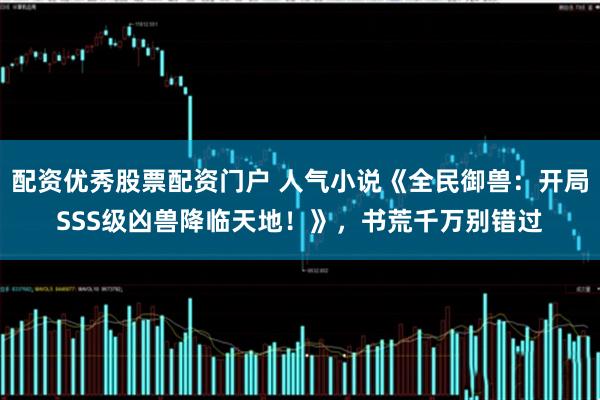 配资优秀股票配资门户 人气小说《全民御兽：开局SSS级凶兽降临天地！》，书荒千万别错过