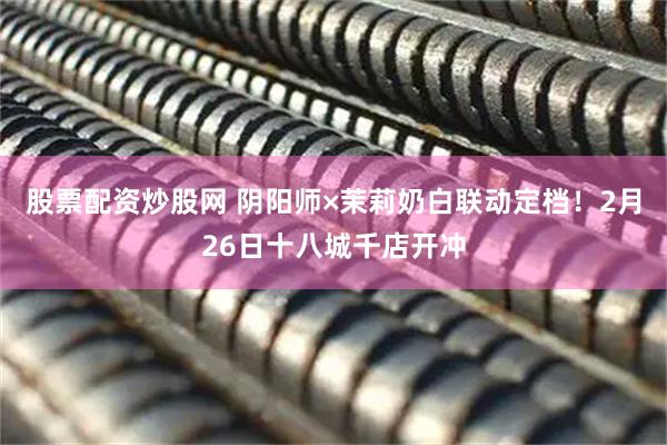 股票配资炒股网 阴阳师×茉莉奶白联动定档！2月26日十八城千店开冲