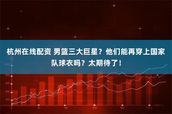 杭州在线配资 男篮三大巨星？他们能再穿上国家队球衣吗？太期待了！