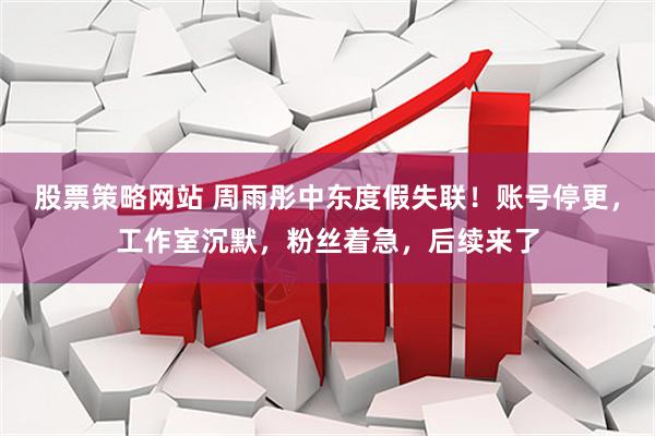 股票策略网站 周雨彤中东度假失联！账号停更，工作室沉默，粉丝着急，后续来了