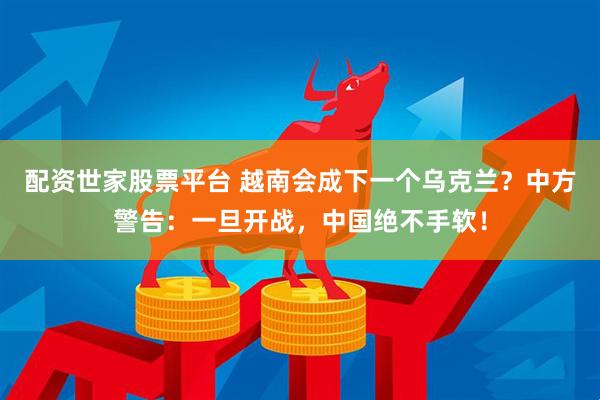 配资世家股票平台 越南会成下一个乌克兰？中方警告：一旦开战，中国绝不手软！
