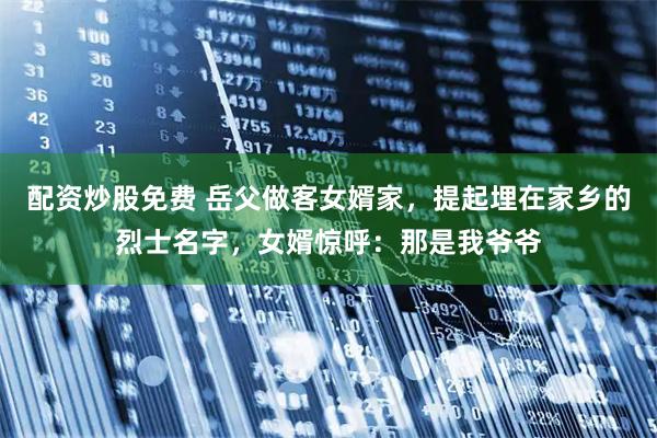 配资炒股免费 岳父做客女婿家，提起埋在家乡的烈士名字，女婿惊呼：那是我爷爷