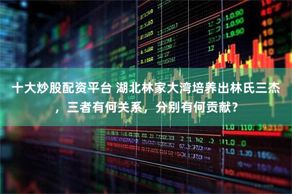 十大炒股配资平台 湖北林家大湾培养出林氏三杰，三者有何关系，分别有何贡献？