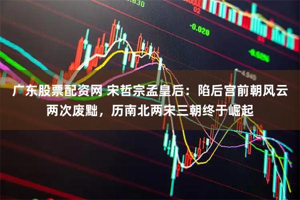 广东股票配资网 宋哲宗孟皇后：陷后宫前朝风云两次废黜，历南北两宋三朝终于崛起