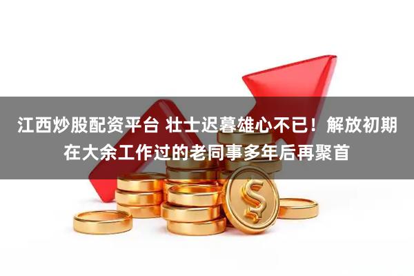江西炒股配资平台 壮士迟暮雄心不已！解放初期在大余工作过的老同事多年后再聚首