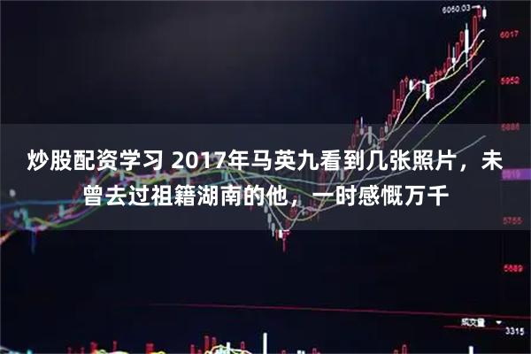 炒股配资学习 2017年马英九看到几张照片，未曾去过祖籍湖南的他，一时感慨万千