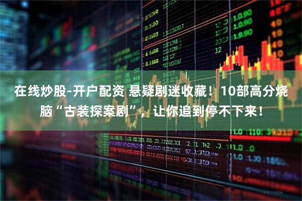 在线炒股-开户配资 悬疑剧迷收藏！10部高分烧脑“古装探案剧”，让你追到停不下来！