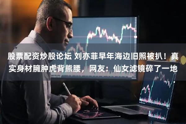 股票配资炒股论坛 刘亦菲早年海边旧照被扒！真实身材臃肿虎背熊腰，网友：仙女滤镜碎了一地