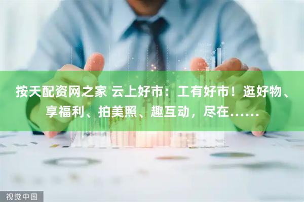 按天配资网之家 云上好市：工有好市！逛好物、享福利、拍美照、趣互动，尽在……