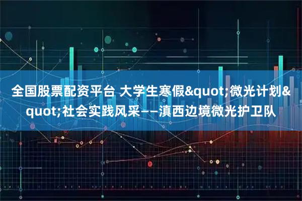 全国股票配资平台 大学生寒假"微光计划"社会实践风采——滇西边境微光护卫队