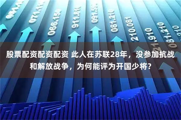 股票配资配资配资 此人在苏联28年，没参加抗战和解放战争，为何能评为开国少将？