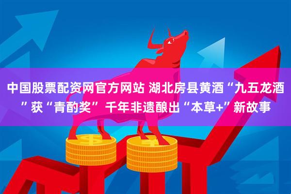 中国股票配资网官方网站 湖北房县黄酒“九五龙酒”获“青酌奖” 千年非遗酿出“本草+”新故事