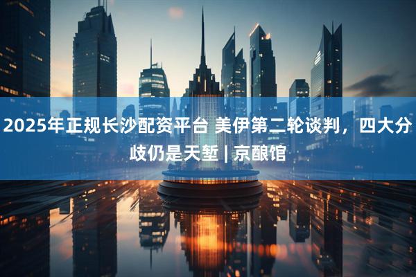 2025年正规长沙配资平台 美伊第二轮谈判，四大分歧仍是天堑 | 京酿馆