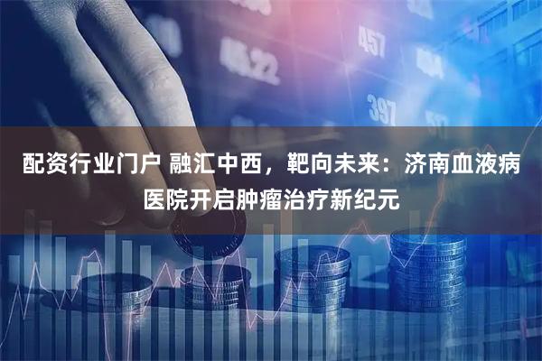 配资行业门户 融汇中西，靶向未来：济南血液病医院开启肿瘤治疗新纪元