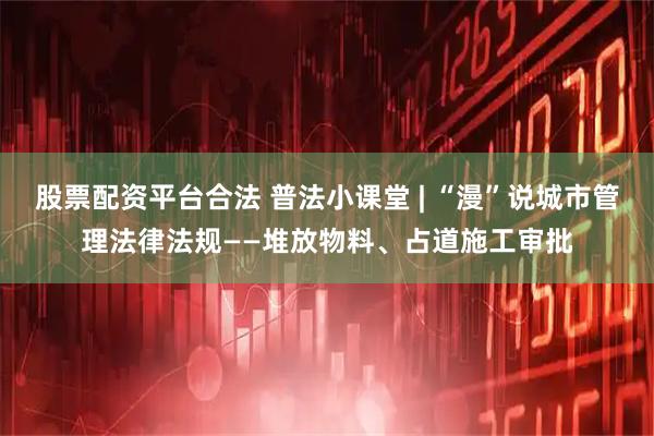 股票配资平台合法 普法小课堂 | “漫”说城市管理法律法规——堆放物料、占道施工审批