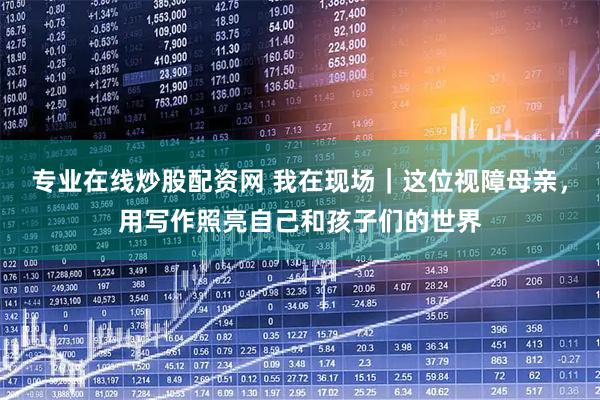 专业在线炒股配资网 我在现场｜这位视障母亲，用写作照亮自己和孩子们的世界