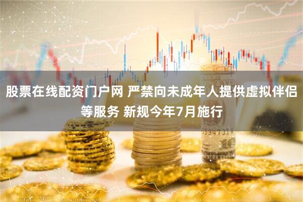 股票在线配资门户网 严禁向未成年人提供虚拟伴侣等服务 新规今年7月施行