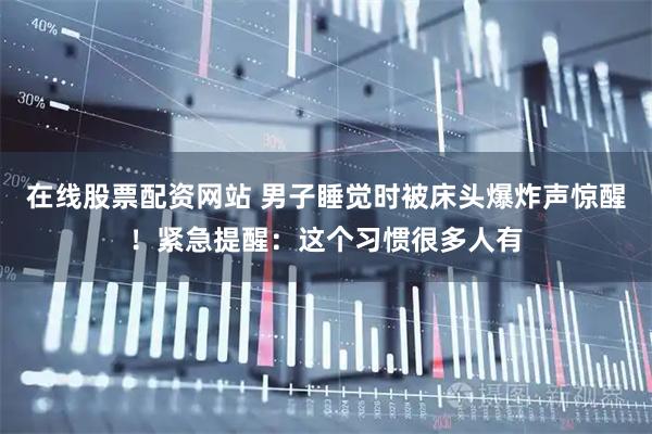 在线股票配资网站 男子睡觉时被床头爆炸声惊醒!紧急提醒:这个习惯很多人有